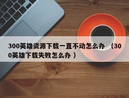 300英雄资源下载一直不动怎么办 （300英雄下载失败怎么办 ）
