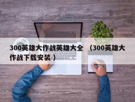 300英雄大作战英雄大全 （300英雄大作战下载安装 ）