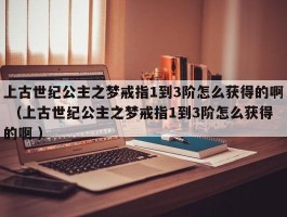 上古世纪公主之梦戒指1到3阶怎么获得的啊 （上古世纪公主之梦戒指1到3阶怎么获得的啊 ）