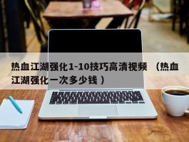 热血江湖强化1-10技巧高清视频 （热血江湖强化一次多少钱 ）
