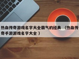 热血传奇游戏名字大全霸气的经典 （热血传奇手游游戏名字大全 ）