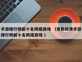 手游排行榜前十名网络游戏 （角色扮演手游排行榜前十名网络游戏 ）