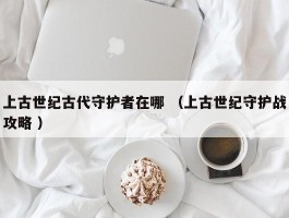 上古世纪古代守护者在哪 （上古世纪守护战攻略 ）
