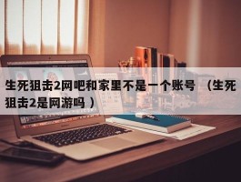 生死狙击2网吧和家里不是一个账号 （生死狙击2是网游吗 ）