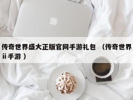 传奇世界盛大正版官网手游礼包 （传奇世界ⅱ手游 ）