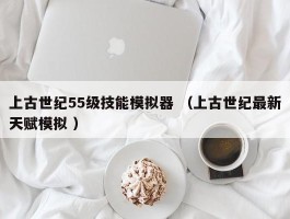 上古世纪55级技能模拟器 （上古世纪最新天赋模拟 ）