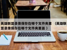 英雄联盟录像保存在哪个文件夹里 （英雄联盟录像保存在哪个文件夹里面 ）