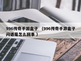 996传奇手游盒子 （996传奇手游盒子闪退是怎么回事 ）