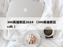300英雄新区2024 （300英雄新区cdk ）