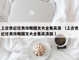 上古世纪任务攻略图文大全集高清 （上古世纪任务攻略图文大全集高清版 ）