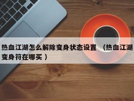 热血江湖怎么解除变身状态设置 （热血江湖变身符在哪买 ）