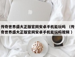 传奇世界盛大正版官网安卓手机能玩吗 （传奇世界盛大正版官网安卓手机能玩吗视频 ）