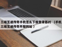 三端互通传奇手机怎么下载登录器的 （手机三端互通传奇开服网站 ）