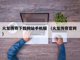 火龙传奇下载网站手机版 （火龙传奇官网 ）