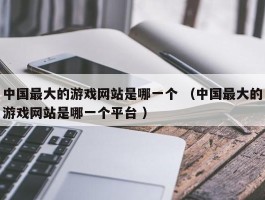 中国最大的游戏网站是哪一个 （中国最大的游戏网站是哪一个平台 ）