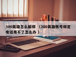 300英雄怎么解绑 （300英雄账号绑定电话用不了怎么办 ）