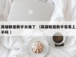 英雄联盟新手太难了 （英雄联盟新手容易上手吗 ）