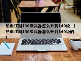 热血江湖130级武器怎么升到140级 （热血江湖130级武器怎么升到140级的 ）