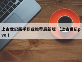 上古世纪新手职业推荐最新版 （上古世纪pve ）