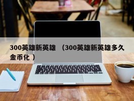 300英雄新英雄 （300英雄新英雄多久金币化 ）
