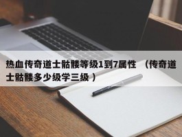 热血传奇道士骷髅等级1到7属性 （传奇道士骷髅多少级学三级 ）