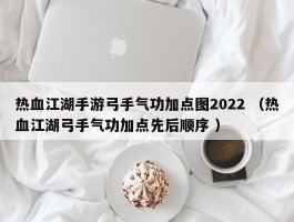 热血江湖手游弓手气功加点图2022 （热血江湖弓手气功加点先后顺序 ）