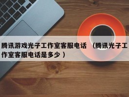 腾讯游戏光子工作室客服电话 （腾讯光子工作室客服电话是多少 ）