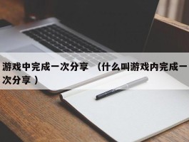游戏中完成一次分享 （什么叫游戏内完成一次分享 ）