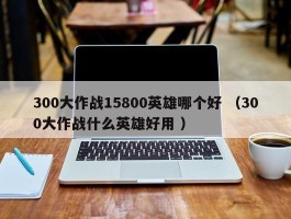 300大作战15800英雄哪个好 （300大作战什么英雄好用 ）