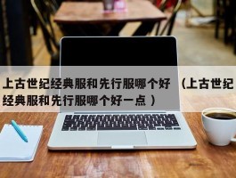 上古世纪经典服和先行服哪个好 （上古世纪经典服和先行服哪个好一点 ）