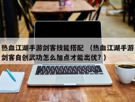 热血江湖手游剑客技能搭配 （热血江湖手游剑客自创武功怎么加点才能出优? ）
