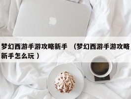 梦幻西游手游攻略新手 （梦幻西游手游攻略新手怎么玩 ）