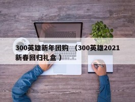 300英雄新年团购 （300英雄2021新春回归礼盒 ）