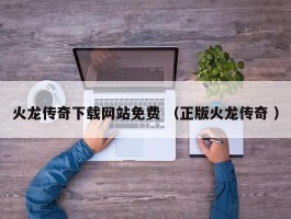 火龙传奇下载网站免费 （正版火龙传奇 ）