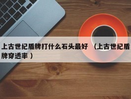 上古世纪盾牌打什么石头最好 （上古世纪盾牌穿透率 ）
