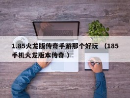1.85火龙版传奇手游那个好玩 （185手机火龙版本传奇 ）