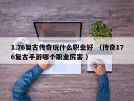 1.76复古传奇玩什么职业好 （传奇176复古手游哪个职业厉害 ）