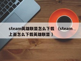 steam英雄联盟怎么下载 （steam上面怎么下载英雄联盟 ）