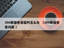 300英雄登录超时怎么办 （300英雄登录问题 ）