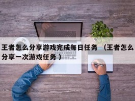 王者怎么分享游戏完成每日任务 （王者怎么分享一次游戏任务 ）
