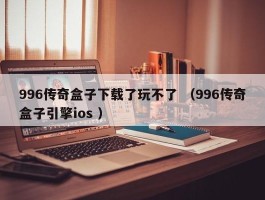 996传奇盒子下载了玩不了 （996传奇盒子引擎ios ）