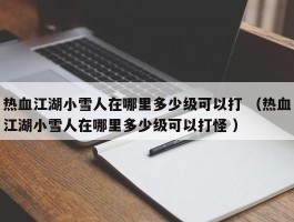热血江湖小雪人在哪里多少级可以打 （热血江湖小雪人在哪里多少级可以打怪 ）