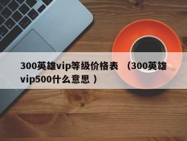 300英雄vip等级价格表 （300英雄vip500什么意思 ）