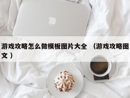 游戏攻略怎么做模板图片大全 （游戏攻略图文 ）
