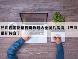 热血西游新篇传奇攻略大全图片高清 （热血最新传奇 ）
