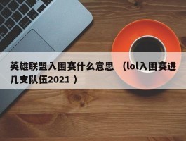 英雄联盟入围赛什么意思 （lol入围赛进几支队伍2021 ）
