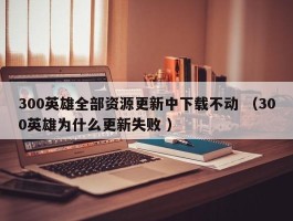 300英雄全部资源更新中下载不动 （300英雄为什么更新失败 ）