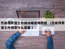 热血传奇道士升级攻略视频教程 （热血传奇道士升级穿什么装备 ）
