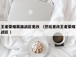 王者荣耀英雄战区更改 （然后更改王者荣耀战区 ）