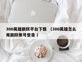 300英雄跳跃平台下载 （300英雄怎么用跳跃账号登录 ）